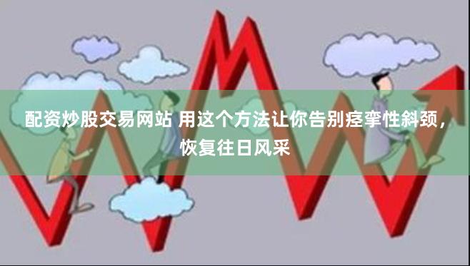 配资炒股交易网站 用这个方法让你告别痉挛性斜颈，恢复往日风采