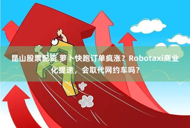 昆山股票配资 萝卜快跑订单疯涨？Robotaxi商业化提速，会取代网约车吗？