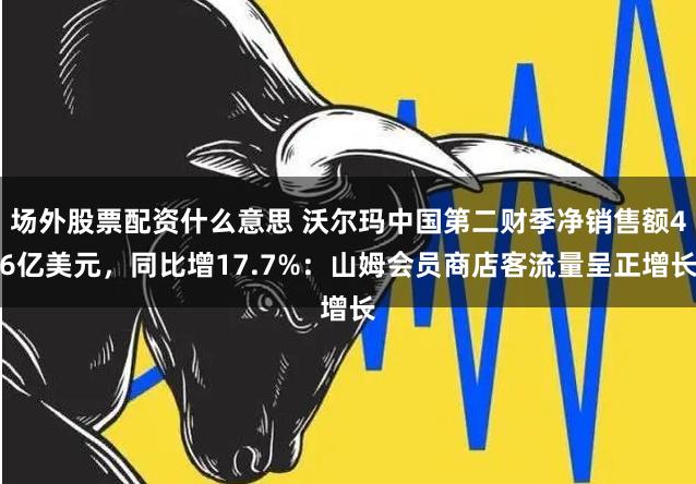 场外股票配资什么意思 沃尔玛中国第二财季净销售额46亿美元，同比增17.7%：山姆会员商店客流量呈正增长