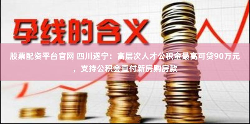 股票配资平台官网 四川遂宁：高层次人才公积金最高可贷90万元，支持公积金直付新房购房款