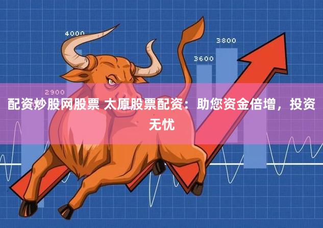 配资炒股网股票 太原股票配资：助您资金倍增，投资无忧