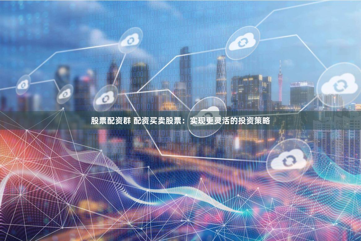 股票配资群 配资买卖股票：实现更灵活的投资策略