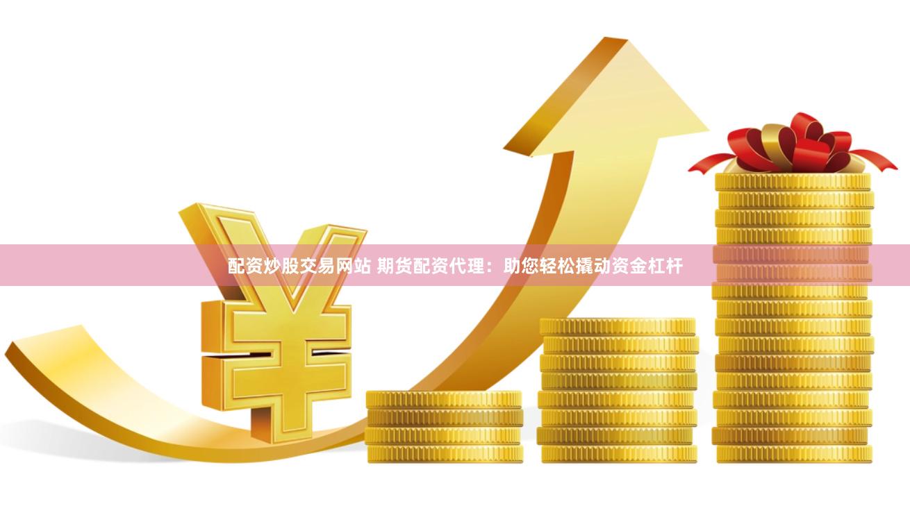 配资炒股交易网站 期货配资代理：助您轻松撬动资金杠杆