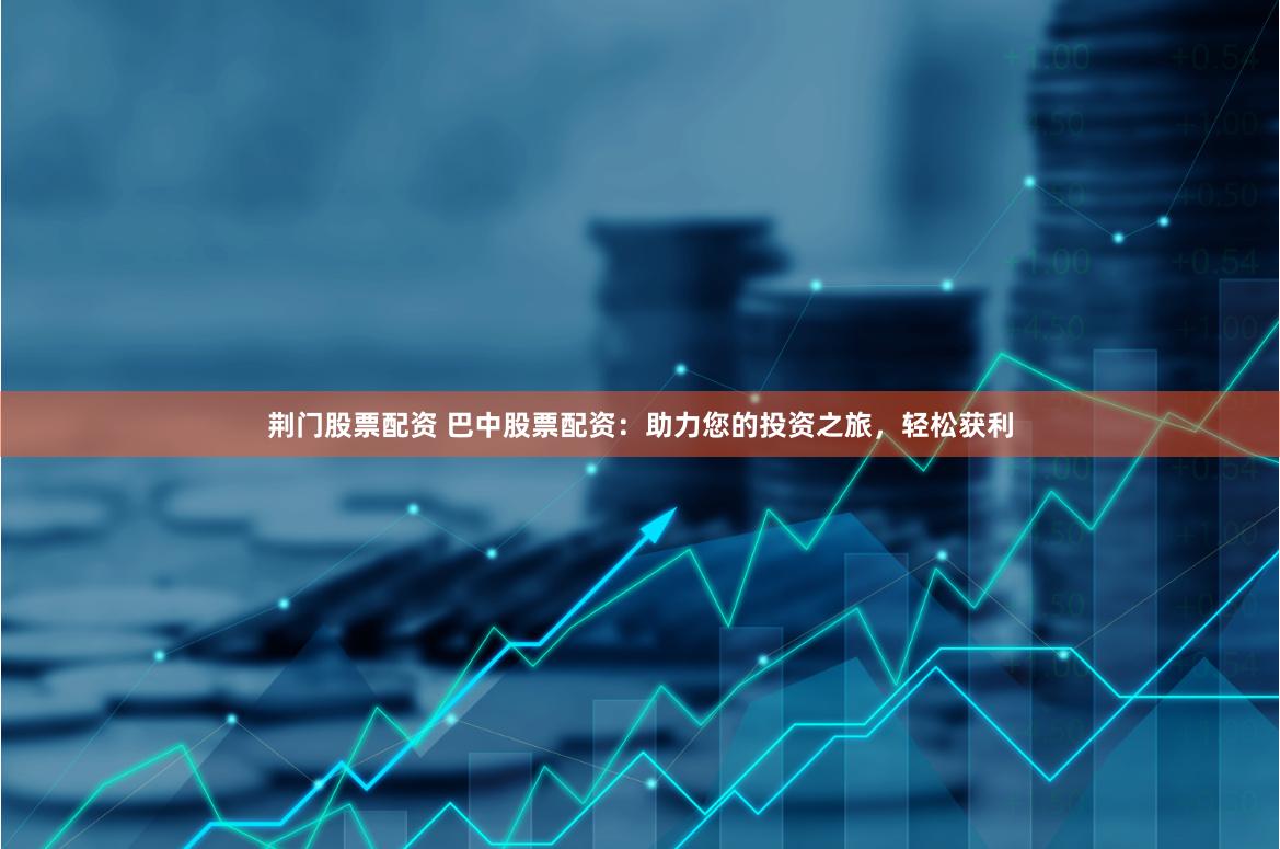 荆门股票配资 巴中股票配资：助力您的投资之旅，轻松获利