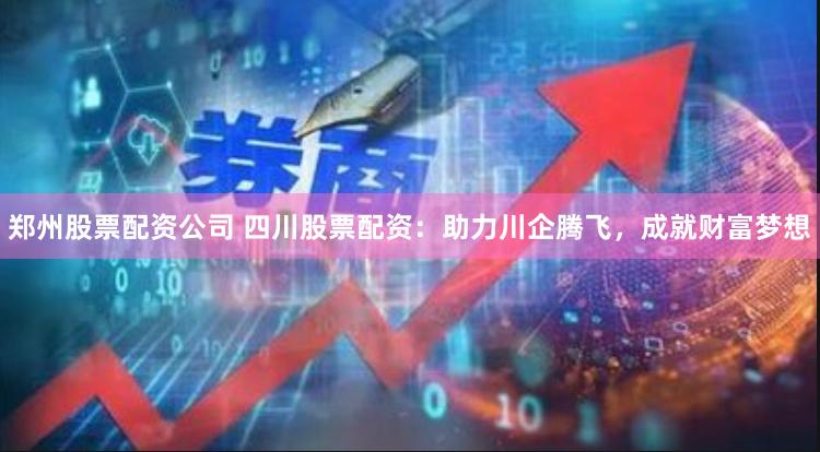 郑州股票配资公司 四川股票配资：助力川企腾飞，成就财富梦想