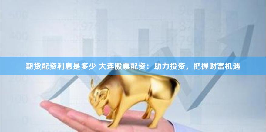 期货配资利息是多少 大连股票配资：助力投资，把握财富机遇