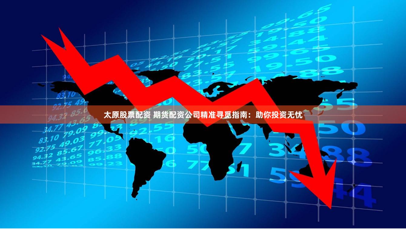 太原股票配资 期货配资公司精准寻觅指南：助你投资无忧