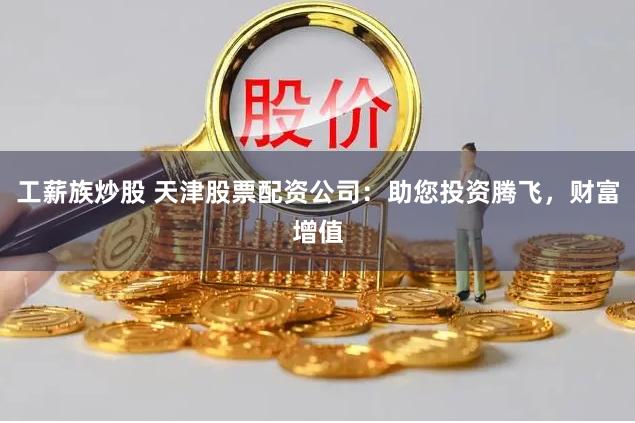 工薪族炒股 天津股票配资公司：助您投资腾飞，财富增值