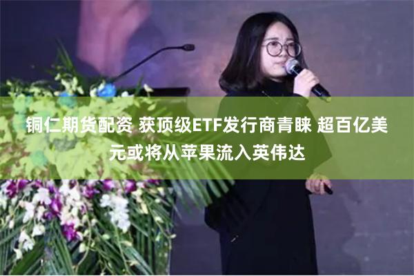 铜仁期货配资 获顶级ETF发行商青睐 超百亿美元或将从苹果流入英伟达