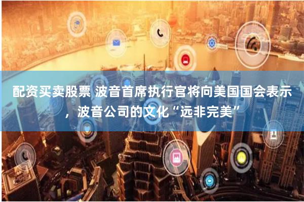 配资买卖股票 波音首席执行官将向美国国会表示，波音公司的文化“远非完美”