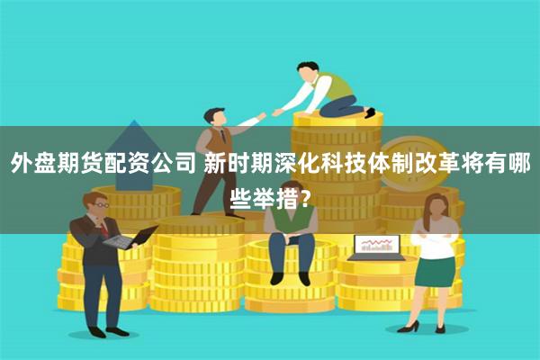 外盘期货配资公司 新时期深化科技体制改革将有哪些举措？
