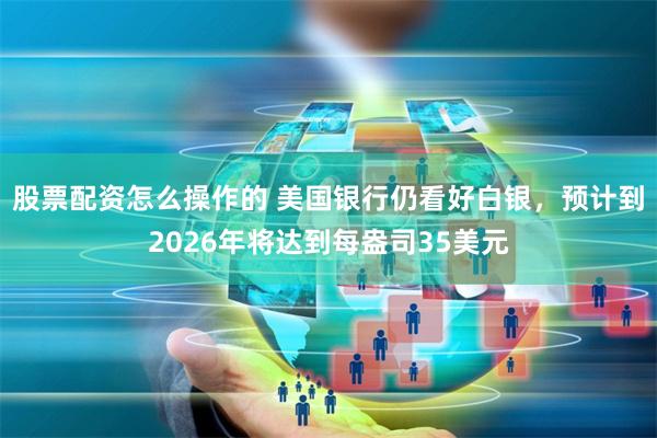 股票配资怎么操作的 美国银行仍看好白银，预计到2026年将达到每盎司35美元