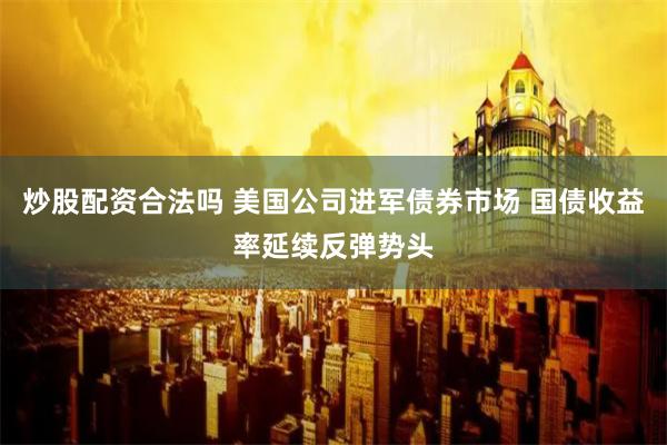 炒股配资合法吗 美国公司进军债券市场 国债收益率延续反弹势头