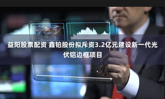 益阳股票配资 鑫铂股份拟斥资3.2亿元建设新一代光伏铝边框项目