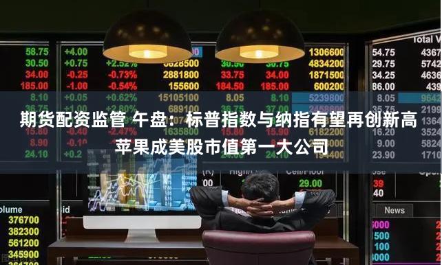 期货配资监管 午盘：标普指数与纳指有望再创新高 苹果成美股市值第一大公司
