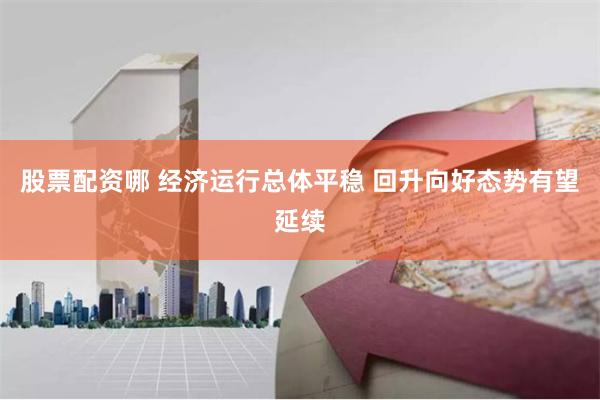 股票配资哪 经济运行总体平稳 回升向好态势有望延续