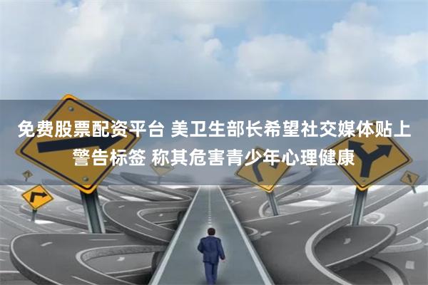 免费股票配资平台 美卫生部长希望社交媒体贴上警告标签 称其危害青少年心理健康