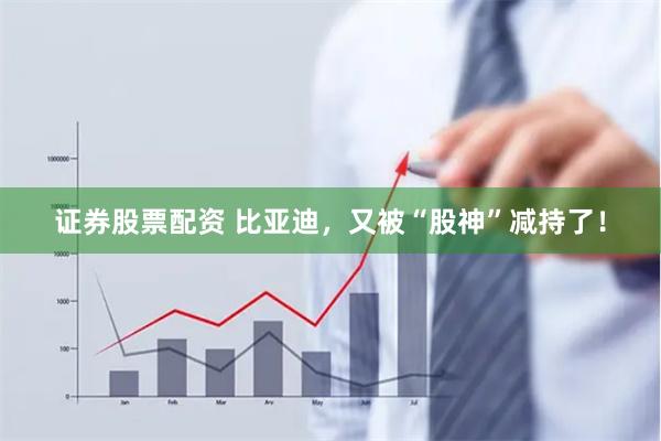 证券股票配资 比亚迪，又被“股神”减持了！