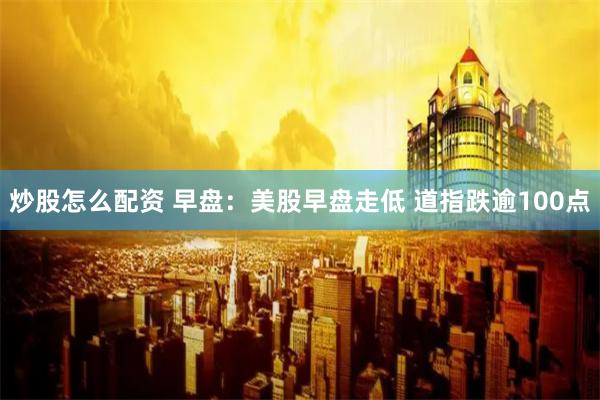 炒股怎么配资 早盘：美股早盘走低 道指跌逾100点