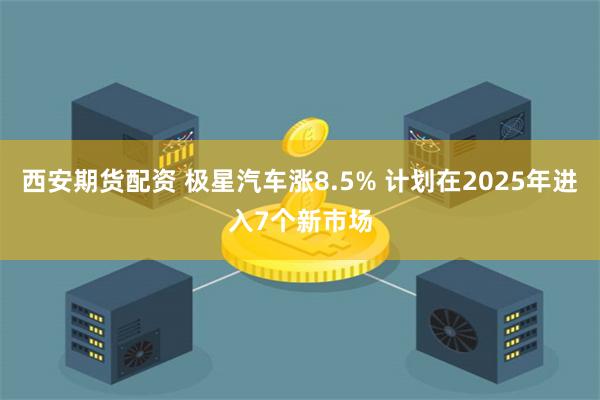 西安期货配资 极星汽车涨8.5% 计划在2025年进入7个新市场