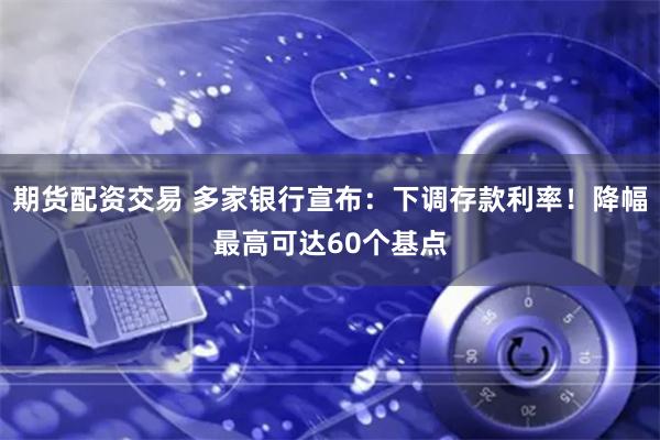 期货配资交易 多家银行宣布：下调存款利率！降幅最高可达60个基点