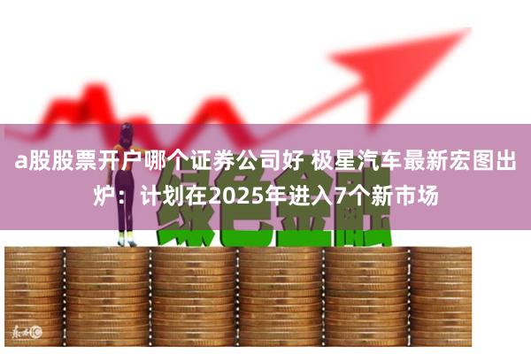 a股股票开户哪个证券公司好 极星汽车最新宏图出炉：计划在2025年进入7个新市场