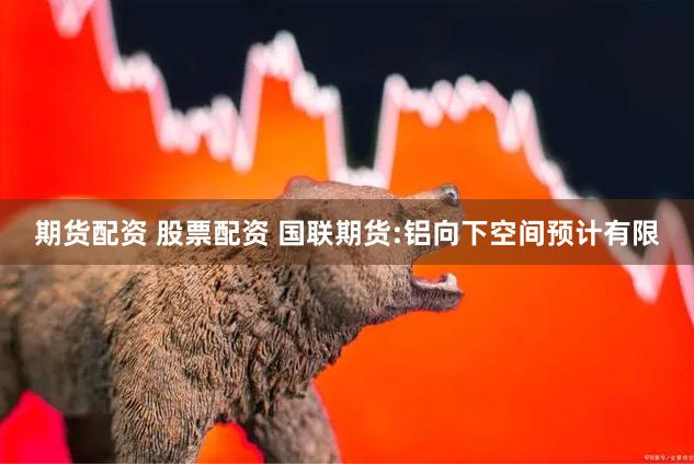 期货配资 股票配资 国联期货:铝向下空间预计有限