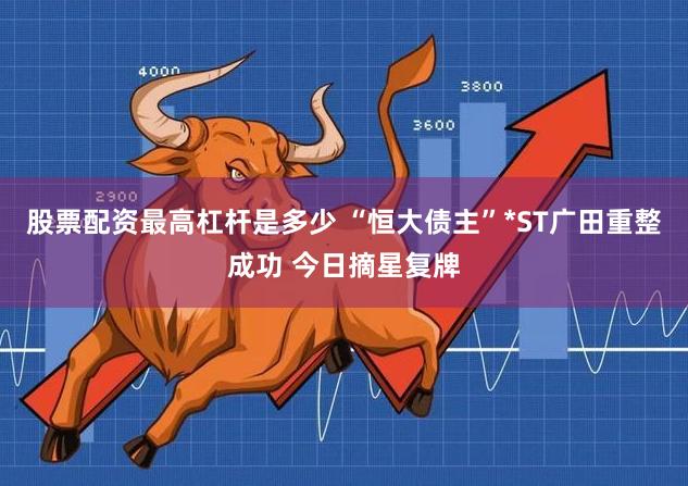 股票配资最高杠杆是多少 “恒大债主”*ST广田重整成功 今日摘星复牌