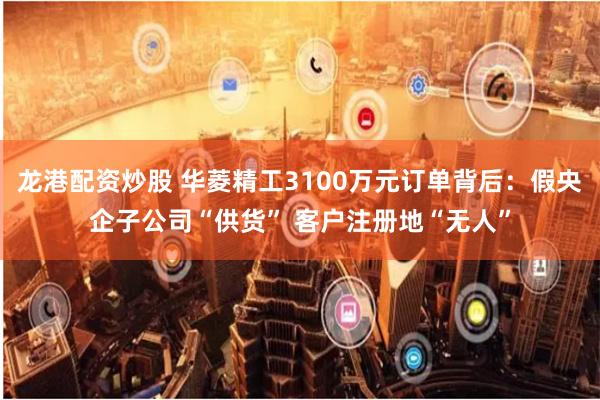龙港配资炒股 华菱精工3100万元订单背后：假央企子公司“供货” 客户注册地“无人”