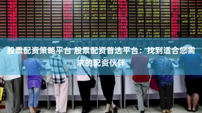 股票配资策略平台 股票配资首选平台：找到适合您需求的配资伙伴