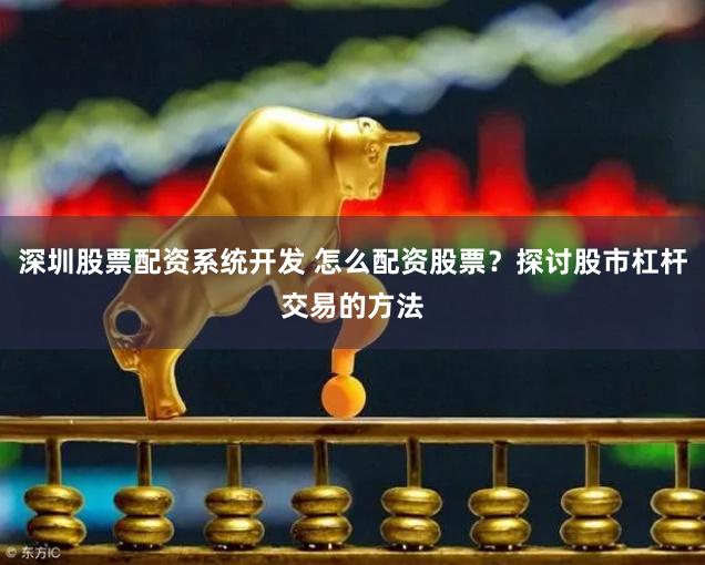 深圳股票配资系统开发 怎么配资股票？探讨股市杠杆交易的方法