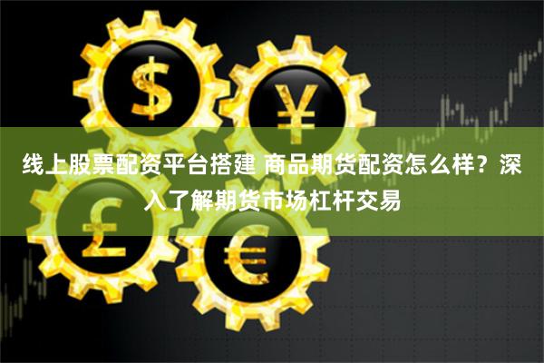 线上股票配资平台搭建 商品期货配资怎么样？深入了解期货市场杠杆交易