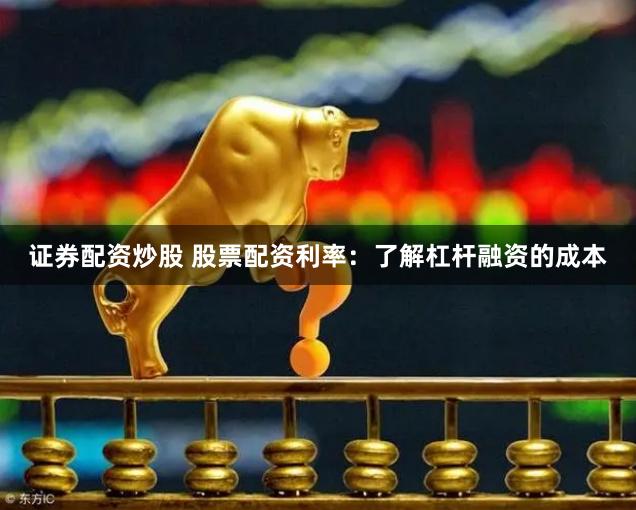 证券配资炒股 股票配资利率：了解杠杆融资的成本