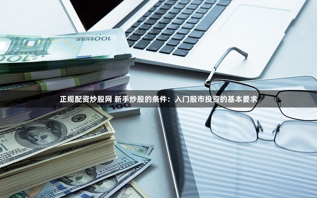 正规配资炒股网 新手炒股的条件：入门股市投资的基本要求