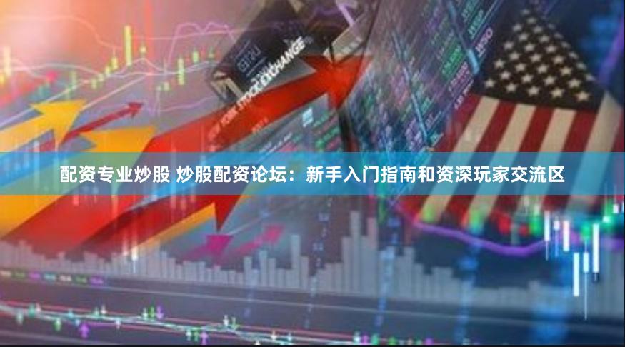 配资专业炒股 炒股配资论坛：新手入门指南和资深玩家交流区