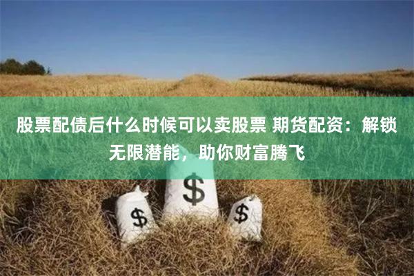 股票配债后什么时候可以卖股票 期货配资：解锁无限潜能，助你财富腾飞