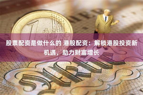 股票配资是做什么的 港股配资：解锁港股投资新机遇，助力财富增长