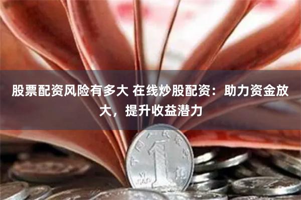 股票配资风险有多大 在线炒股配资：助力资金放大，提升收益潜力