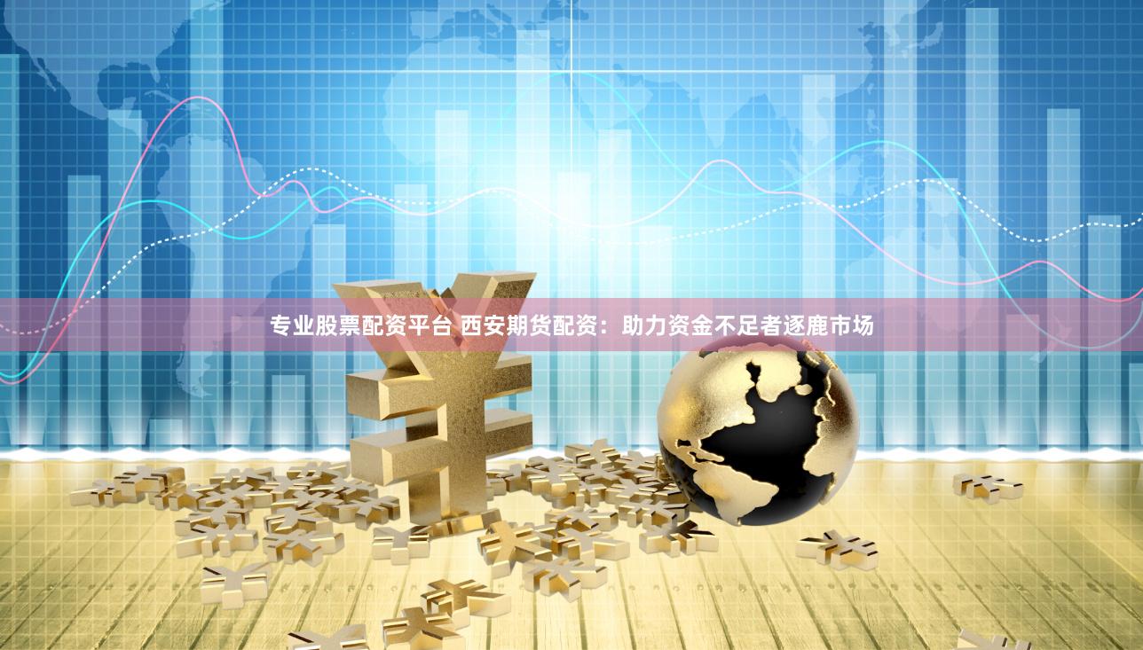 专业股票配资平台 西安期货配资：助力资金不足者逐鹿市场