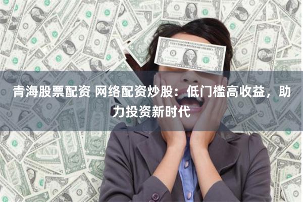 青海股票配资 网络配资炒股：低门槛高收益，助力投资新时代