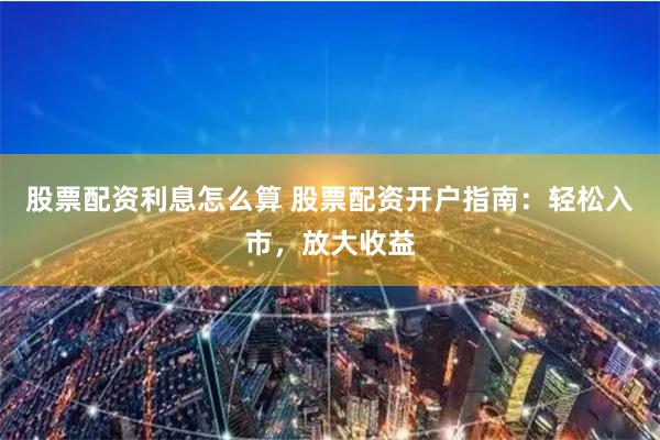 股票配资利息怎么算 股票配资开户指南：轻松入市，放大收益