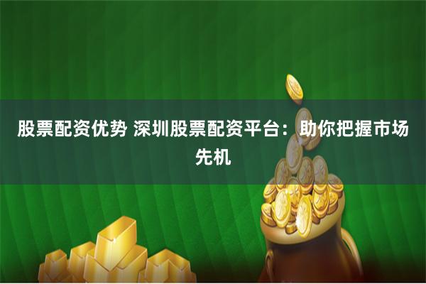 股票配资优势 深圳股票配资平台：助你把握市场先机